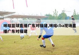 咪咕篮球直播广东对福建,咪咕cba现场直播广东对福建