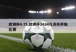 欧洲杯0.75,欧洲杯2024几月份开始比赛